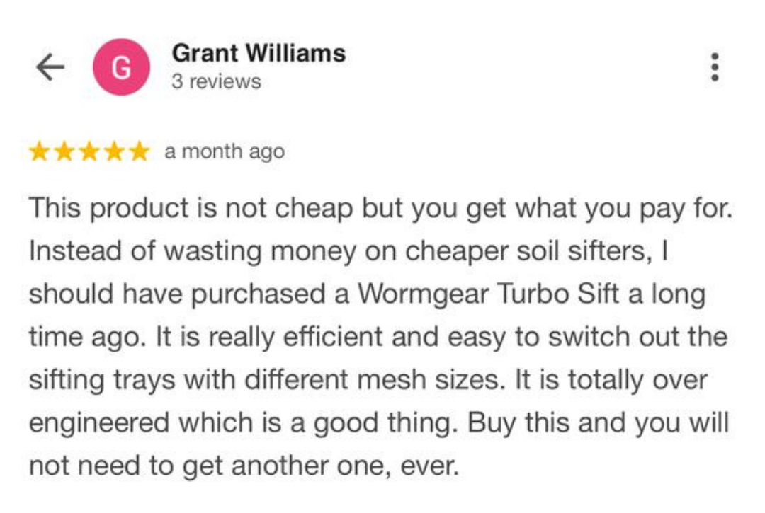 Grant Williams Testimonial about Turbo Sift Grant Williams Testimonial about Turbo Sift: “This product is not cheap but you get what you pay for. Instead of wasting money on cheaper soil sifters, I should have purchased a Wormgear Turbo Sift a long time ago."